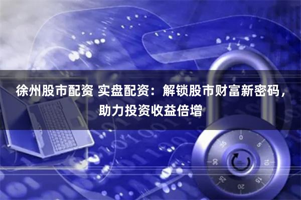 徐州股市配资 实盘配资：解锁股市财富新密码，助力投资收益倍增