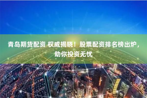 青岛期货配资 权威揭晓！股票配资排名榜出炉，助你投资无忧