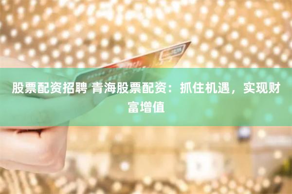 股票配资招聘 青海股票配资：抓住机遇，实现财富增值